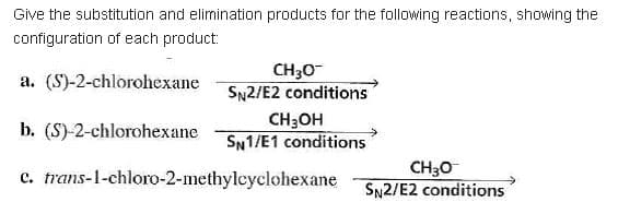 Give the substitution and elimination products for the following reactions, showing the
configuration of each product:
CH30
SN2/E2 conditions
a. (S)-2-chlorohexane
b. (S)-2-chlorohexane
CH3OH
SN1/E1 conditions
c. trans-1-chloro-2-methylcyclohexane
CH30
SN2/E2 conditions
