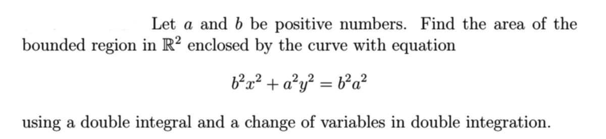 Let a and b be positive numbers. Find the area of the
bounded region in R? enclosed by the curve with equation
b²x² + a²y? = b²a?
using a double integral and a change of variables in double integration.
