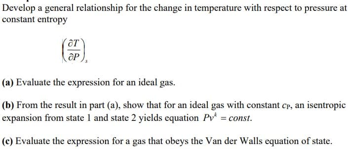 Develop a general relationship for the change in temperature with respect to pressure at
constant entropy
OT
OP
(a) Evaluate the expression for an ideal gas.
(b) From the result in part (a), show that for an ideal gas with constant Cp, an isentropic
expansion from state 1 and state 2 yields equation Py = const.
(c) Evaluate the expression for a gas that obeys the Van der Walls equation of state.