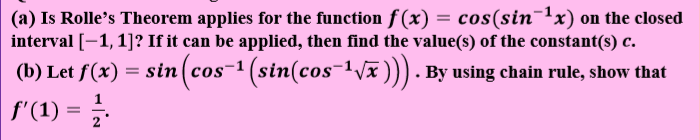 (a) Is Rolle's Theorem applies for the function f(x) = cos(sin¯'x) on the closed
interval [-1,1]? If it can be applied, then find the value(s) of the constant(s) c.
(b) Let f(x) = sin(cos-1 (sin(cos-1Vx))) . By using chain rule, show that
f'(1) =
1

