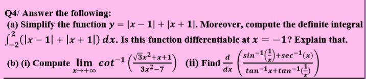 Q4/ Answer the following:
(a) Simplify the function y = |x – 1| + |x + 1|. Moreover, compute the definite integral
L(\x – 1| + |x + 1|) dx. Is this function differentiable at x = –1? Explain that.
sin-1(4)+sec¬1(x)
3x²+x+1'
3x²-7
d
(b) (1) Compute lim cot-1(****1) (i) Find-
(ii) Find
dx
tan-1x+tan-1(
x+00
