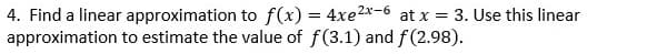 4. Find a linear approximation to f(x) = 4xe2x-6 at x = 3. Use this linear
approximation to estimate the value of f(3.1) and f(2.98).
%3D
