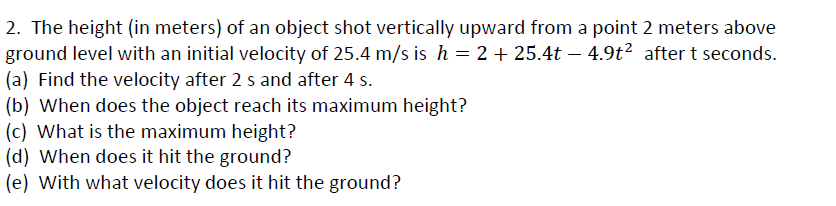 2. The height (in meters) of an object shot vertically upward from a point 2 meters above
ground level with an initial velocity of 25.4 m/s is h = 2 + 25.4t – 4.9t² after t seconds.
(a) Find the velocity after 2 s and after 4 s.
(b) When does the object reach its maximum height?
(c) What is the maximum height?
(d) When does it hit the ground?
(e) With what velocity does it hit the ground?
