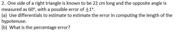 2. One side of a right triangle is known to be 22 cm long and the opposite angle is
measured as 60°, with a possible error of +1°.
(a) Use differentials to estimate to estimate the error in computing the length of the
hypotenuse.
(b) What is the percentage error?
