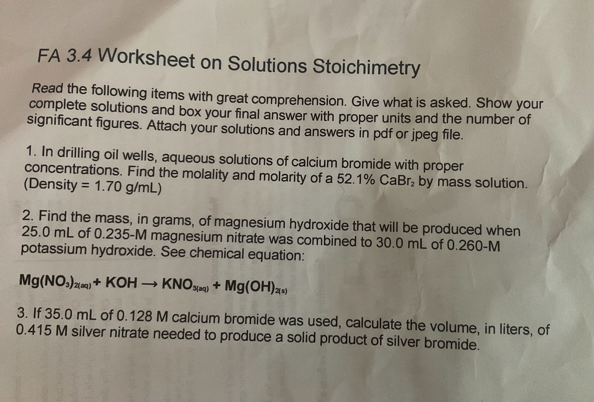 FA 3.4 Worksheet on Solutions Stoichimetry
Read the following items with great comprehension. Give what is asked. Show your
complete solutions and box your final answer with proper units and the number of
significant figures. Attach your solutions and answers in pdf or jpeg file.
1. In drilling oil wells, aqueous solutions of calcium bromide with proper
concentrations. Find the molality and molarity of a 52.1% CaBr₂ by mass solution.
(Density = 1.70 g/mL)
2. Find the mass, in grams, of magnesium hydroxide that will be produced when
25.0 mL of 0.235-M magnesium nitrate was combined to 30.0 mL of 0.260-M
potassium hydroxide. See chemical equation:
Mg(NO3)2(aq) + KOH → KNO3(aq) + Mg(OH)2(s)
3. If 35.0 mL of 0.128 M calcium bromide was used, calculate the volume, in liters, of
0.415 M silver nitrate needed to produce a solid product of silver bromide.