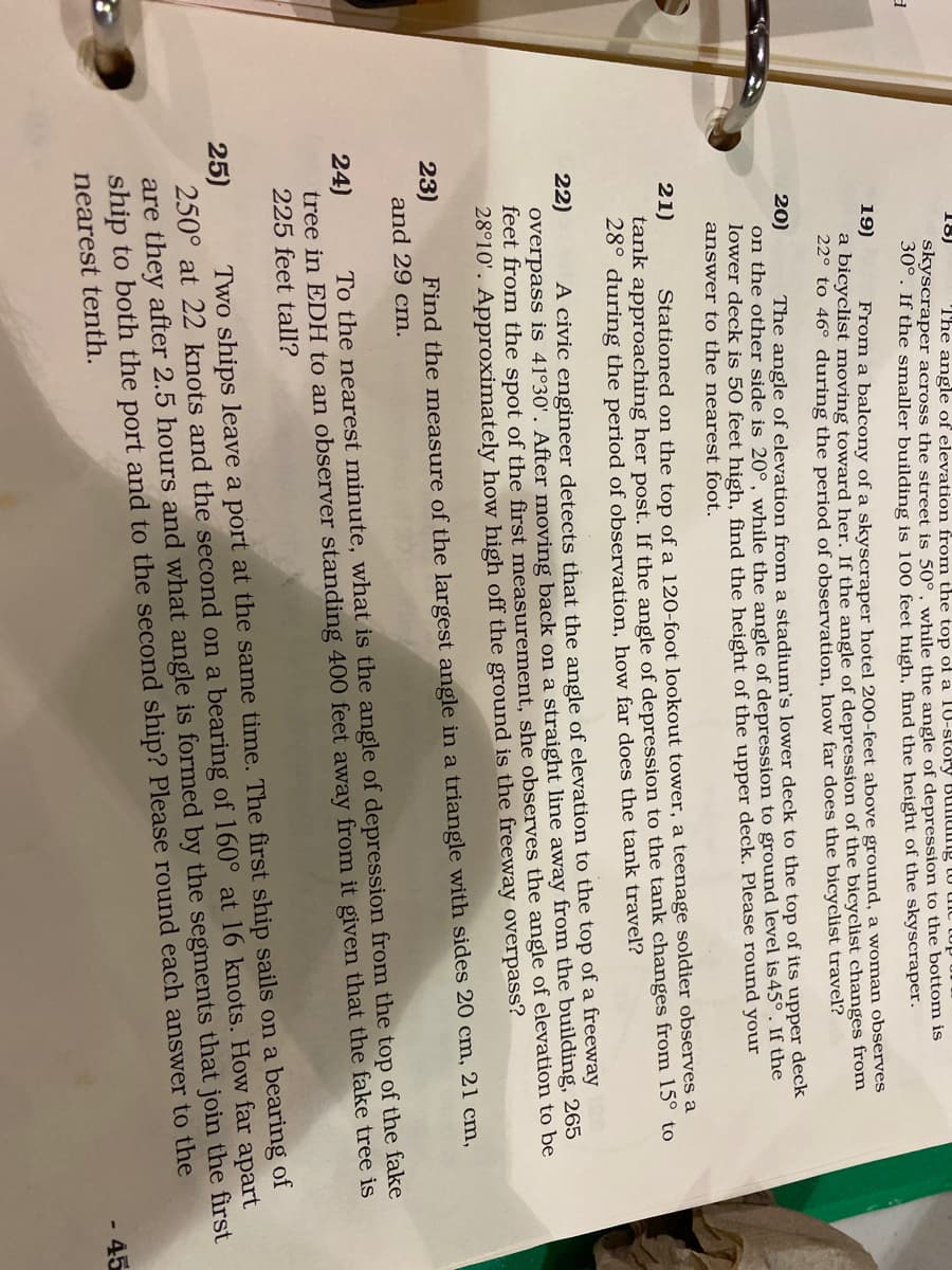 18)
The angle of elevation from the top of a 10-story BUnumg to uic tup
skyscraper across the street is 50°, while the angle of depression to the bottonm is
30°. If the smaller building is 100 feet high, find the height of the skyscraper.
19)
From a balcony of a skyscraper hotel 200-feet above ground, a woman observes
a bicyclist moving toward her. If the angle of depression of the bicyclist changes from
22° to 46° during the period of observation, how far does the bicyclist travel?
20)
on the other side is 20°, while the angle of depression to ground level is 45°. If the
lower deck is 50 feet high, find the height of the upper deck. Please round your
answer to the nearest foot.
The angle of elevation from a stadium's lower deck to the top of its upper deck
21)
Stationed on the top of a 120-foot lookout tower, a teenage soldier observes a
tank approaching her post. If the angle of depression to the tank changes from 15° to
28° during the period of observation, how far does the tank travel?
22)
A civic engineer detects that the angle of elevation to the top of a freeway
overpass is 41°30'. After moving back on a straight line away from the building, 265
feet from the spot of the first measurement, she observes the angle of elevation to be
28°10'. Approximately how high off the ground is the freeway overpass?
23)
and 29 cm.
Find the measure of the largest angle in a triangle with sides 20 cm, 21 cm,
24)
tree in EDH to an observer standing 400 feet away from it given that the fake tree is
225 feet tall?
To the nearest minute, what is the angle of depression from the top of the fake
Two ships leave a port at the same time. The first ship sails on a bearing of
25)
250° at 22 knots and the second on a bearing of 160° at 16 knots. How far apart
are they after 2.5 hours and what angle is formed by the segments that join the first
ship to both the port and to the second ship? Please round each answer to the
nearest tenth.
45
