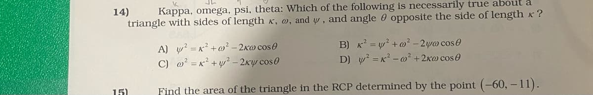 14)
Kappa, omega, psi, theta: Which of the following is necessarily true about a
triangle with sides of length x, @, and w , and angle 0 opposite the side of lengthK?
A) y? = x? +w² – 2K@ cose
C) @? = x² + y² – 2Ky cos0
B) K = y? +@² - 2ywo cose
D) w? =x2 - w² +2xw cos O
15)
Find the area of the triangle in the RCP determined by the point (-60, -11).
