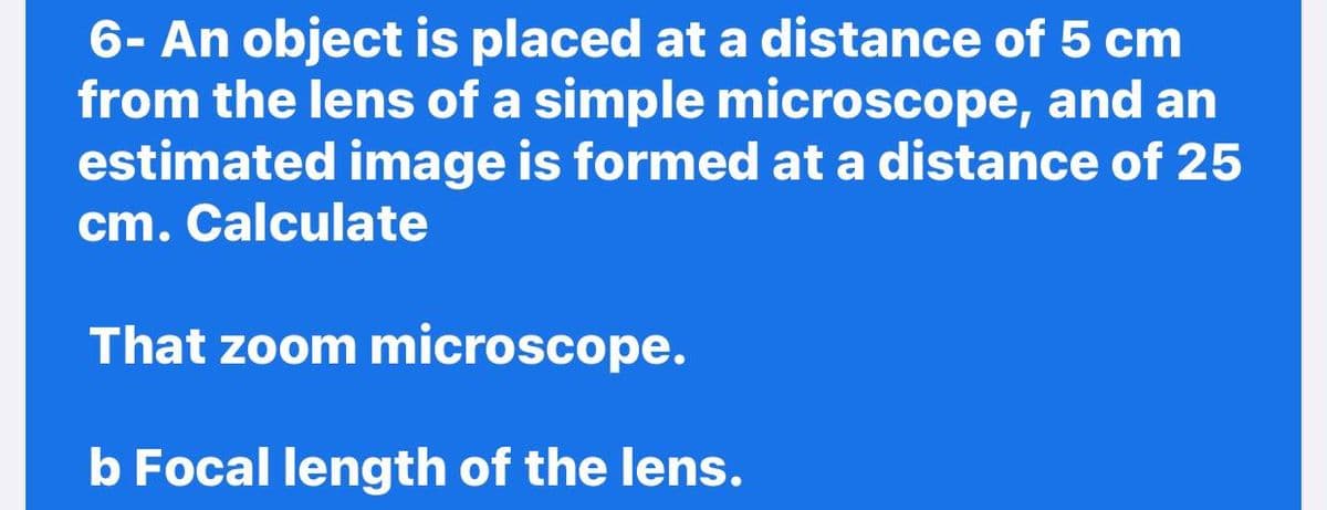 6- An object is placed at a distance of 5 cm
from the lens of a simple microscope, and an
estimated image is formed at a distance of 25
cm. Calculate
That zoom microscope.
b Focal length of the lens.
