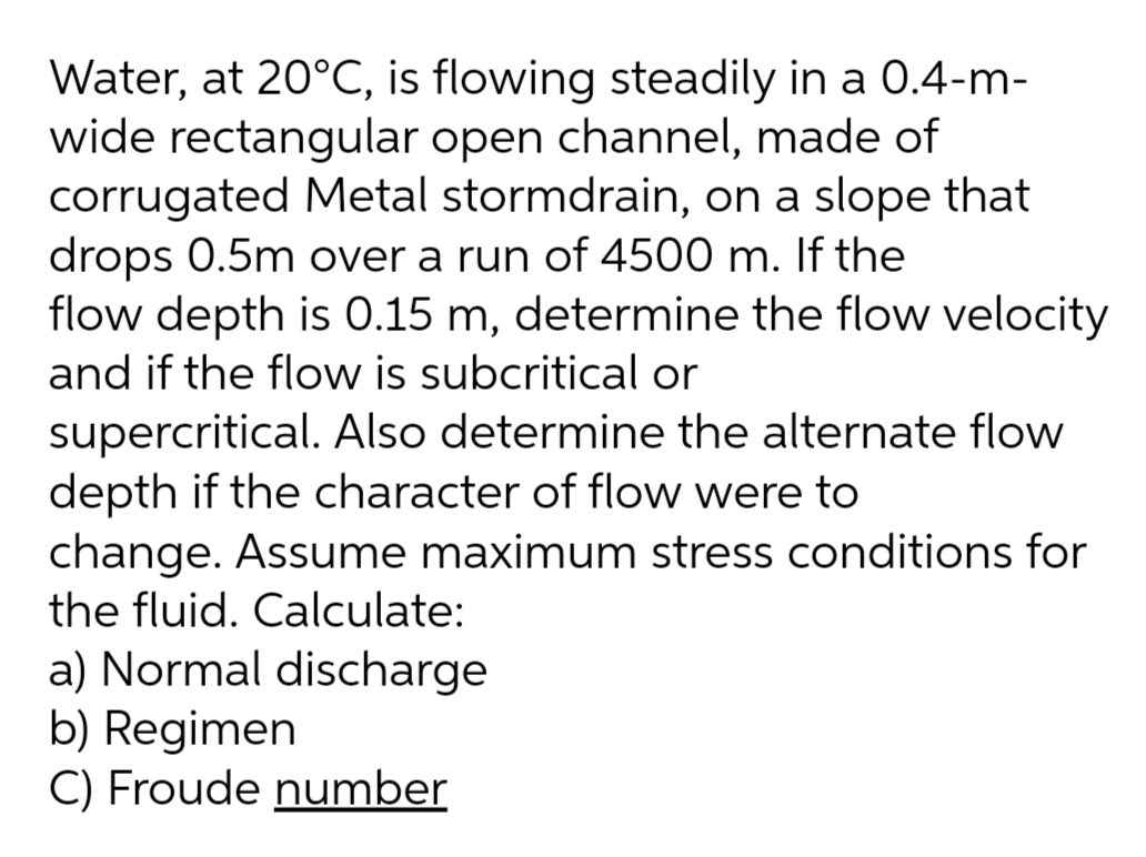 Water, at 20°C, is flowing steadily in a 0.4-m-
wide rectangular open channel, made of
corrugated Metal stormdrain, on a slope that
drops 0.5m over a run of 4500 m. If the
flow depth is 0.15 m, determine the flow velocity
and if the flow is subcritical or
supercritical. Also determine the alternate flow
depth if the character of flow were to
change. Assume maximum stress conditions for
the fluid. Calculate:
a) Normal discharge
b) Regimen
C) Froude number
