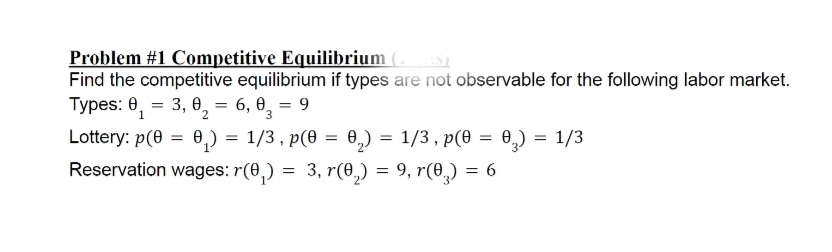 Problem #1 Competitive Equilibrium (s
Find the competitive equilibrium if types are not observable for the following labor market.
Types: 0, =
3, 0, = 6, 0, = 9
1
2.
3.
Lottery: p(0 = 0,) = 1/3 , p(0 = 0,) = 1/3 , p(0 = 0,) = 1/3
Reservation wages: r(0,) = 3, r(0,) = 9, r(0,) = 6
