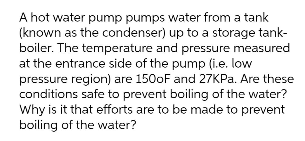 A hot water pump pumps water from a tank
(known as the condenser) up to a storage tank-
boiler. The temperature and pressure measured
at the entrance side of the pump (i.e. low
pressure region) are 1500F and 27KPA. Are these
conditions safe to prevent boiling of the water?
Why is it that efforts are to be made to prevent
boiling of the water?
