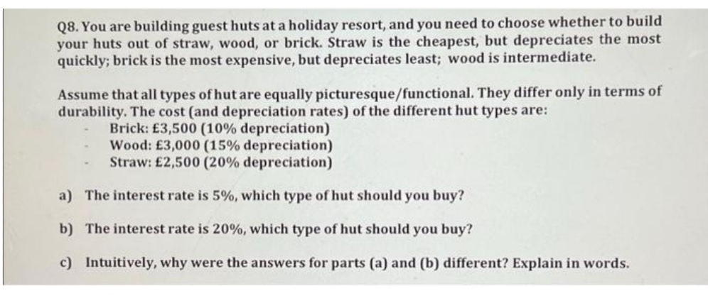 Q8. You are building guest huts at a holiday resort, and you need to choose whether to build
your huts out of straw, wood, or brick. Straw is the cheapest, but depreciates the most
quickly; brick is the most expensive, but depreciates least; wood is intermediate.
Assume that all types of hut are equally picturesque/functional. They differ only in terms of
durability. The cost (and depreciation rates) of the different hut types are:
Brick: £3,500 (10% depreciation)
Wood: £3,000 (15% depreciation)
Straw: £2,500 (20% depreciation)
a) The interest rate is 5%, which type of hut should you buy?
b) The interest rate is 20%, which type of hut should you buy?
c) Intuitively, why were the answers for parts (a) and (b) different? Explain in words.
