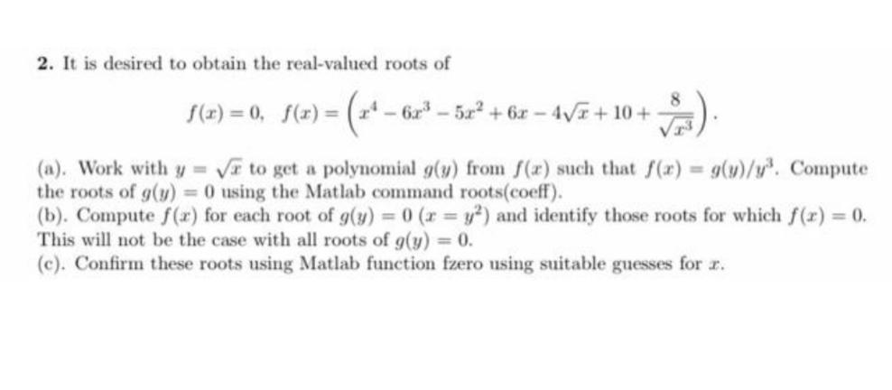 2. It is desired to obtain the real-valued roots of
S(2) = 0, f(x) = ( - 6r-5x2 + 6r- 4V+ 10+
(a). Work with y = V to get a polynomial g(y) from f(r) such that f(x) g(y)/y². Compute
the roots of g(y) = 0 using the Matlab command roots(coeff).
(b). Compute f(r) for each root of g(y) = 0 (r y²) and identify those roots for which f(r) = 0.
This will not be the case with all roots of g(y) = 0.
(c). Confirm these roots using Matlab function fzero using suitable guesses for r.
