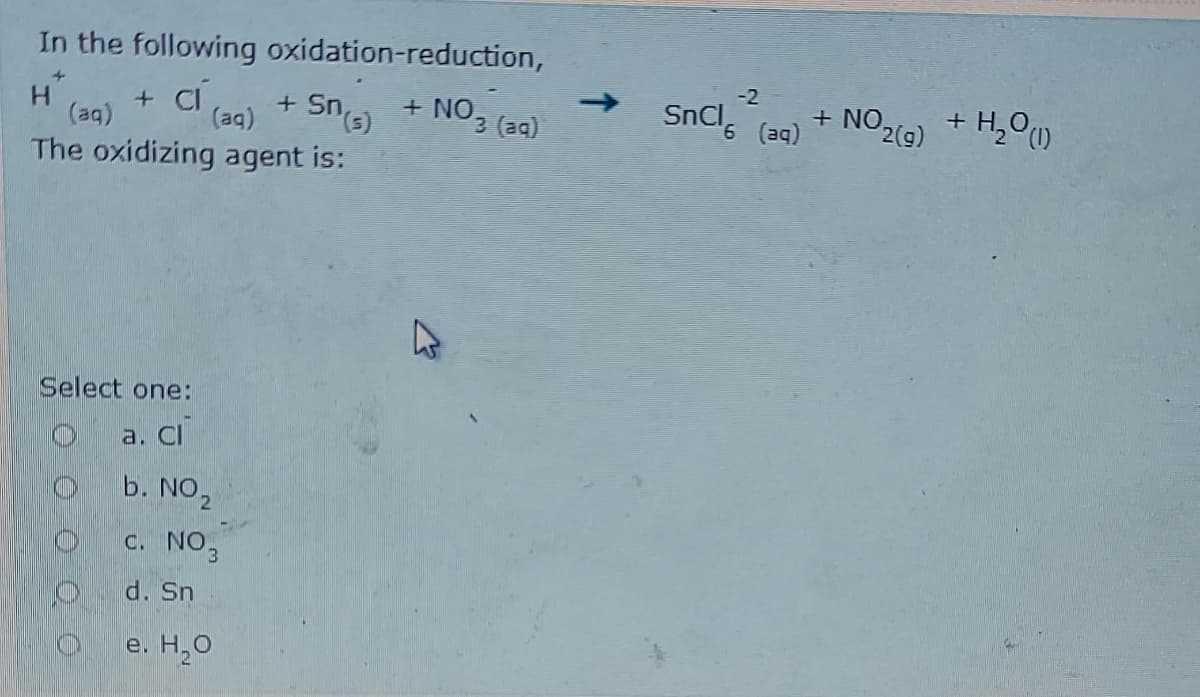 In the following oxidation-reduction,
->
+ NO, (a)
-2
H.
(aq)
+ CI
(ag)
SnCl, a) + NO29) + H,O
SnCl (aq)
+ H,O0)
The oxidizing agent is:
(5)us-
Select one:
a. Cl
b. NO2
c. NO3
d. Sn
e. Н.О

