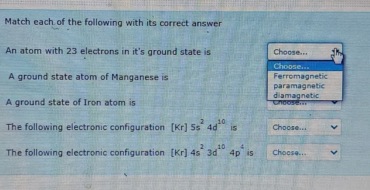 Match each of the following with its correct answer
An atom with 23 electrons in it's ground state is
Choose..
Choose...
A ground state atom of Manganese is
Ferromagnetic
paramagnetic
diamagnetic
Choose..
A ground state of Iron atom is
10
The following electronic configuration [Kr] 5s
IS
4d
Choose..
2.
10
The following electronic configuration [Kr] 4s 3d 4p is
IS
Choose..
