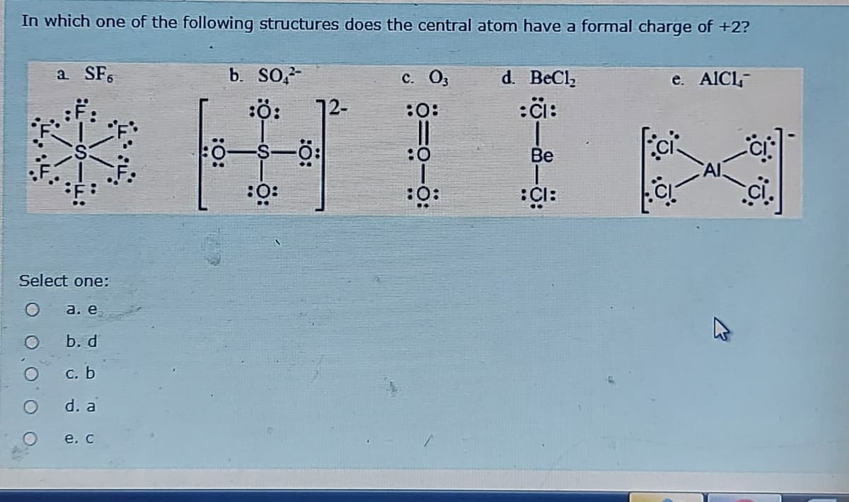In which one of the following structures does the central atom have a formal charge of +2?
a SF.
b. SO,-
d. BeCl,
:çi:
C. O,
e. AICL-
12-
:0:
:0
Be
:O:
:Ö:
Select one:
a. e
b. d
С. Ь
d. a
e. c
