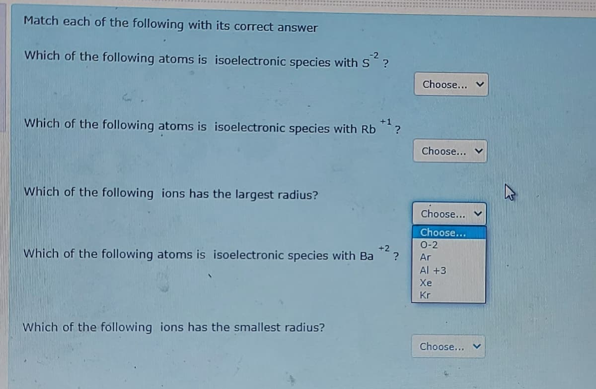 Match each of the following with its correct answer
Which of the following atoms is isoelectronic species with S ?
-2
Choose...
Which of the following atoms is isoelectronic species with Rb ?
+1
Choose... V
Which of the following ions has the largest radius?
Choose...
Choose...
0-2
+2
Which of the following atoms is isoelectronic species with Ba
Ar
Al +3
Хе
Kr
Which of the following ions has the smallest radius?
Choose... V
