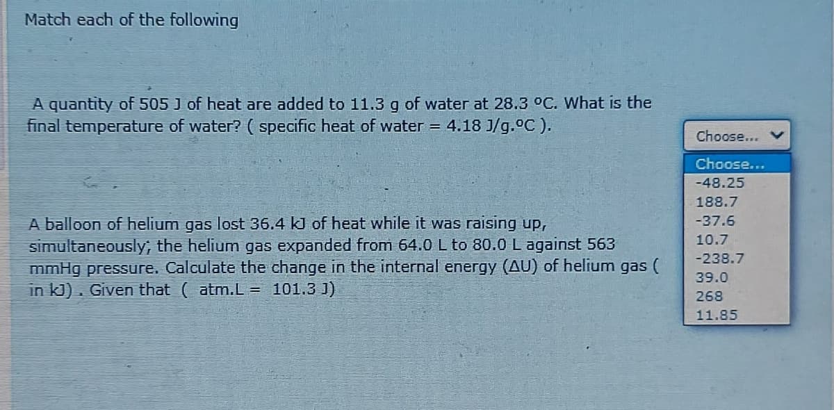 Match each of the following
A quantity of 505 J of heat are added to 11.3 g of water at 28.3 °C. What is the
final temperature of water? ( specific heat of water = 4.18 J/g.°C ).
Choose...
Choose...
-48.25
188.7
A balloon of helium gas lost 36.4 kJ of heat while it was raising uP,
simultaneously, the helium gas expanded from 64.0 L to 80.0 L against 563
mmHg pressure, Calculate the change in the internal energy (AU) of helium gas (
in kJ). Given that (atm.L = 101.3 J)
-37.6
10.7
-238.7
39.0
268
11.85
