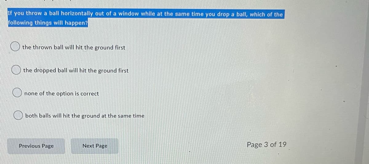 If you throw a ball horizontally out of a window while at the same time you drop a ball, which of the
following things will happen?
the thrown ball will hit the ground first
the dropped ball will hit the ground first
none of the option is correct
both balls will hit the ground at the same time
Previous Page
Next Page
Page 3 of 19
