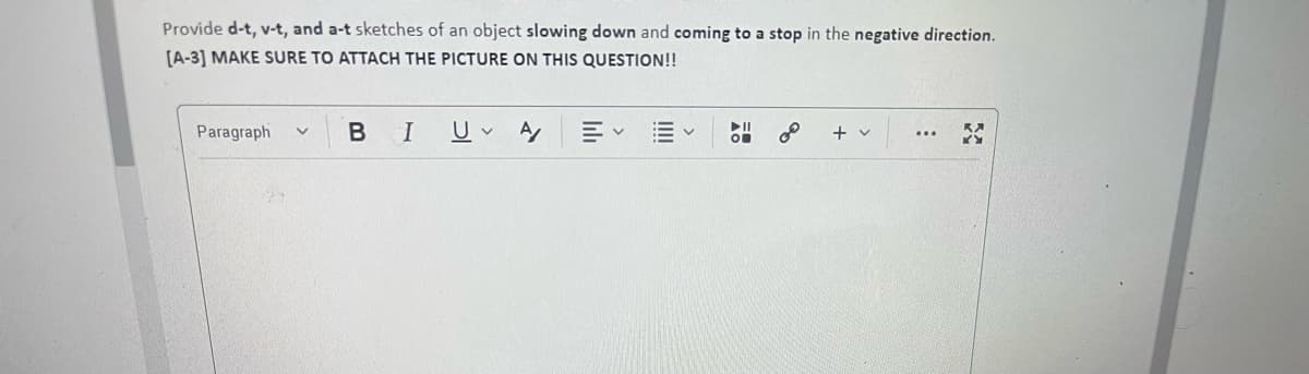 Provide d-t, v-t, and a-t sketches of an object slowing down and coming to a stop in the negative direction.
[A-3] MAKE SURE TO ATTACH THE PICTURE ON THIS QUESTION!!
B
II
Paragraph
+ v
...
