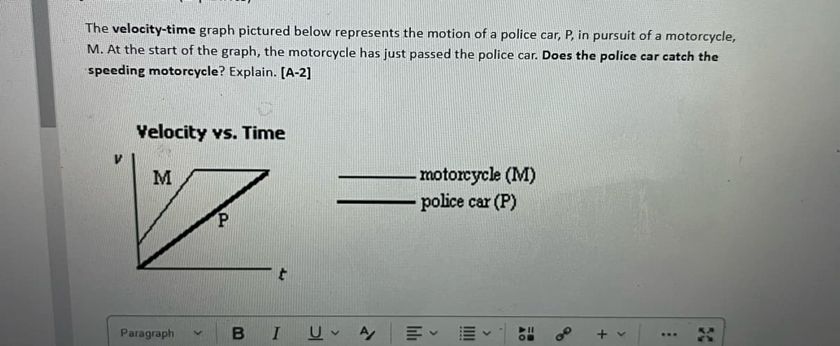 The velocity-time graph pictured below represents the motion of a police car, P, in pursuit of a motorcycle,
M. At the start of the graph, the motorcycle has just passed the police car. Does the police car catch the
speeding motorcycle? Explain. [A-2]
Velocity vs. Time
motorcycle (M)
police car (P)
M
Paragraph
+ v
50
II
lilh
