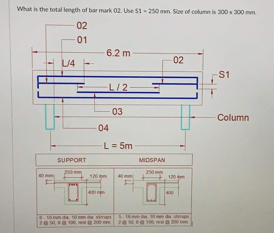 What is the total length of bar mark 02. Use S1 250 mm. Size of column is 300 x 300 mm.
02
01
6.2 m
02
S1
L/2
03
Column
04
L = 5m
SUPPORT
MIDSPAN
250 mm
250 mm
40 mm
120 mm
40 mm
120 mm
400 mm
400
6-16 mm dia, 10 mm dia stirrups
2 @ 50, 8 @ 100, rest @ 200 mm
5-16 mm dia, 10 mm dia stirrups
2 @ 50, 8 @ 100, rest @ 200 mm
