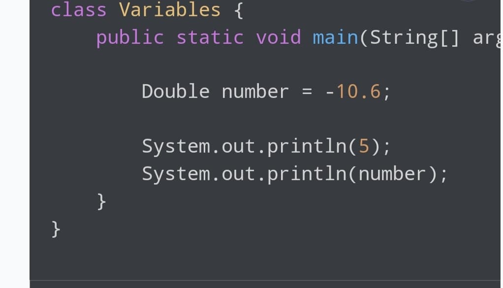 class Variables {
}
public static void main(String[] arg
}
Double number = -10.6;
System.out.println(5);
System.out.println(number);