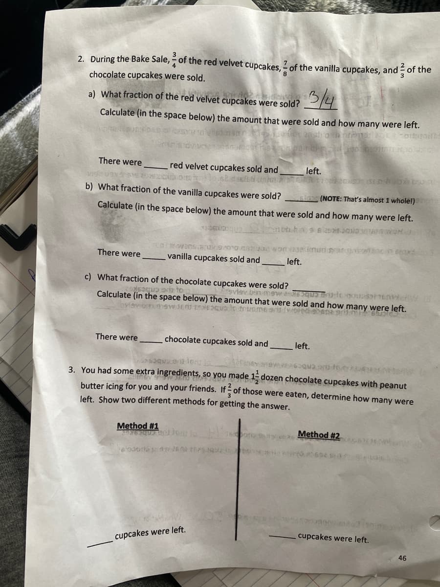 2. During the Bake Sale, of the red velvet cupcakes, of the vanilla cupcakes, and of the
8
4
chocolate cupcakes were sold.
a) What fraction of the red velvet cupcakes were sold?
3/4
Calculate (in the space below) the amount that were sold and how many were left.
en promoti
There were
There were
red velvet cupcakes sold and
Olost
n
3120
b) What fraction of the vanilla cupcakes were sold?
(NOTE: That's almost 1 whole!)
Calculate (in the space below) the amount that were sold and how many were left.
MEDELLE
2525 2010 MARS
There were
Fasteuren
Lawans8/09/00 900 worskimunar
vanilla cupcakes sold and
c) What fraction of the chocolate cupcakes were sold?
que en to
Calculate (in the space below) the amount that were sold and how many were left.
svisv bsn mewus te usor Env
bview bon swede
quo to trumme aris (woled en 901 65362
chocolate cupcakes sold and
left.
Method #1
25263Que Jew
e006de1a7260307593zje
left.
cupcakes were left.
que era tong la.
926026
3. You had some extra ingredients, so you made 12 dozen chocolate cupcakes with peanut
butter icing for you and your friends. If of those were eaten, determine how many were
left. Show two different methods for getting the answer.
left.
Method #2
0602 53
cupcakes were left.
46
