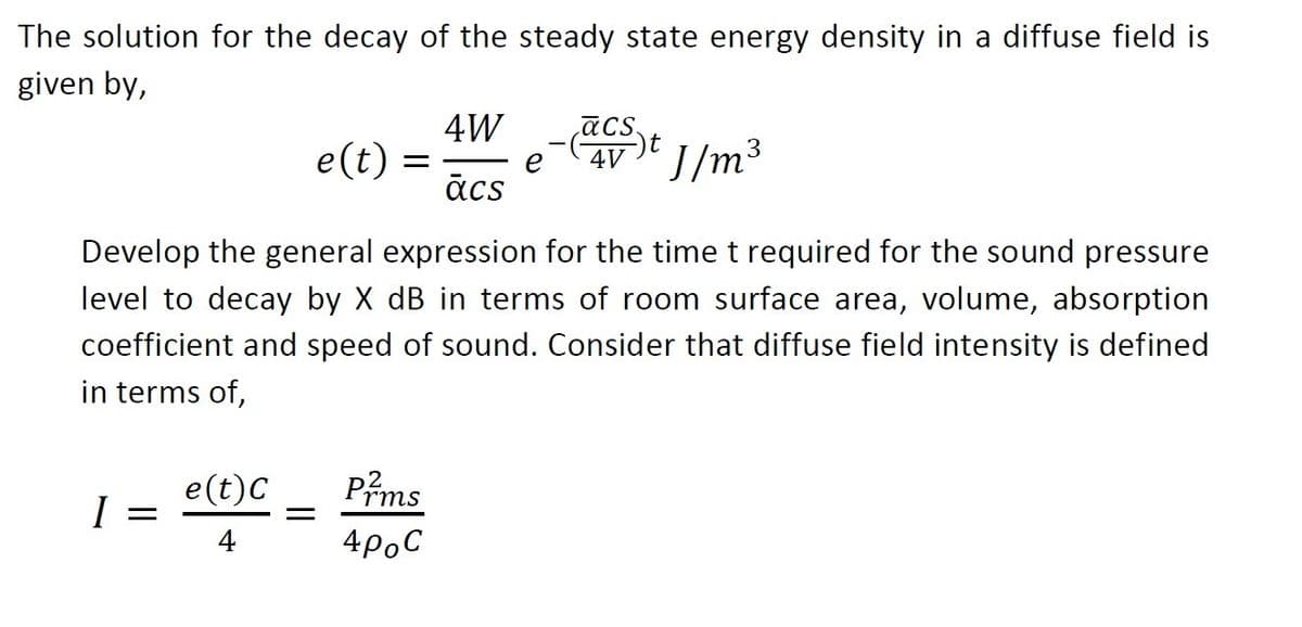 The solution for the decay of the steady state energy density in a diffuse field is
given by,
4W
ācs.
e(t) =
4V
J/m3
e
ācs
Develop the general expression for the time t required for the sound pressure
level to decay by X dB in terms of room surface area, volume, absorption
coefficient and speed of sound. Consider that diffuse field intensity is defined
in terms of,
e(t)C
I
Prms
4
4poC
