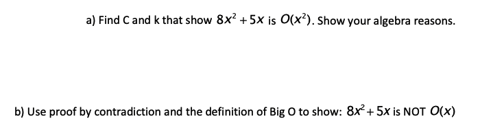 a) Find C and k that show 8x? +5× is O(x²). Show your algebra reasons.
b) Use proof by contradiction and the definition of Big O to show: 8x+ 5x is NOT O(x)
