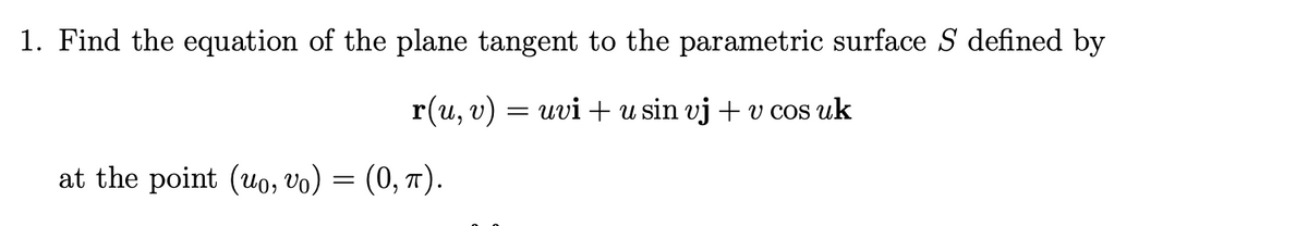 1. Find the equation of the plane tangent to the parametric surface S defined by
r(u, v) = uvi +u sin vj + v cos uk
at the point (uo, vo) = (0, 7).

