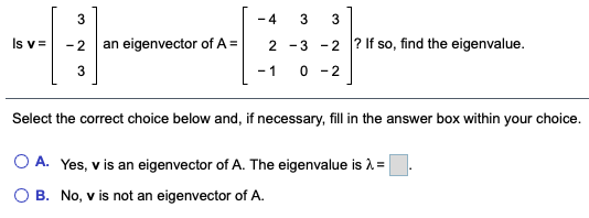 - 4
3
Is v =
- 2
an eigenvector of A =
2 -3
-2 ? If so, find the eigenvalue.
3
- 1
0 - 2
Select the correct choice below and, if necessary, fill in the answer box within your choice.
O A. Yes, v is an eigenvector of A. The eigenvalue is =
B. No, v is not an eigenvector of A.
3.
