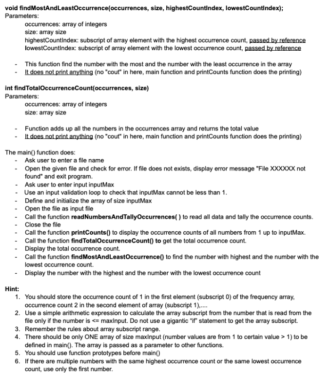 void findMostAndLeastOccurrence(occurrences, size, highestCountindex, lowestCountindex);
Parameters:
occurrences: array of integers
size: array size
highestCountindex: subscript of array element with the highest occurrence count, passed by reference
lowestCountindex: subscript of array element with the lowest occurrence count, passed by reference
- This function find the number with the most and the number with the least occurrence in the array
It does not print anything (no "cout" in here, main function and printCounts function does the printing)
int findTotalOccurrenceCount(occurrences, size)
Parameters:
occurrences: array of integers
size: array size
Function adds up all the numbers in the occurrences array and returns the total value
- It does not print anything (no "cout" in here, main function and printCounts function does the printing)
The main() function does:
- Ask user to enter a file name
- Open the given file and check for error. If file does not exists, display error message "File XXXXXX not
found" and exit program.
- Ask user to enter input inputMax
Use an input validation loop to check that inputMax cannot be less than 1.
Define and initialize the array of size inputMax
Open the file as input file
Call the function readNumbersAndTallyOccurrences( ) to read all data and tally the occurrence counts.
- Close the file
Call the function printCounts() to display the occurrence counts of all numbers from 1 up to inputMax.
- Call the function findTotalOccurrenceCount() to get the total occurrence count.
- Display the total occurrence count.
- Call the function findMostAndLeastOccurrence() to find the number with highest and the number with the
lowest occurrence count.
- Display the number with the highest and the number with the lowest occurrence count
Hint:
1. You should store the occurrence count of 1 in the first element (subscript 0) of the frequency array,
occurrence count 2 in the second element of array (subscript 1).,.
2. Use a simple arithmetic expression to calculate the array subscript from the number that is read from the
file only if the number is <= maxlnput. Do not use a gigantic "if" statement to get the array subscript.
3. Remember the rules about array subscript range.
4. There should be only ONE array of size maxlnput (number values are from 1 to certain value > 1) to be
defined in main(). The array is passed as a parameter to other functions.
5. You should use function prototypes before main()
6. If there are multiple numbers with the same highest occurrence count or the same lowest occurrence
count, use only the first number.
