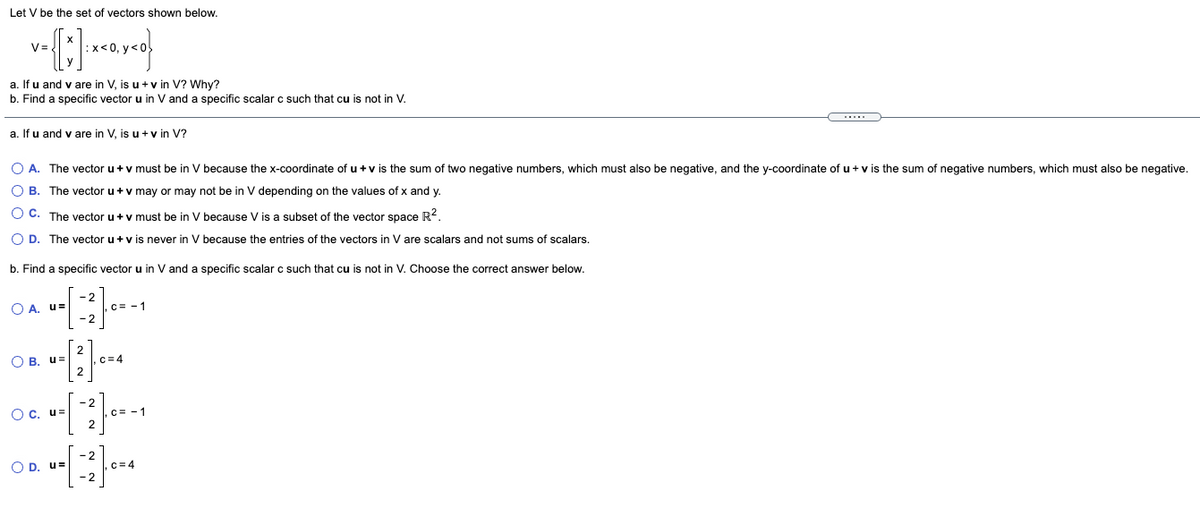 Let V be the set of vectors shown below.
x< 0, y < 0
a. If u and v are in V, is u + v in V? Why?
b. Find a specific vector u in V and a specific scalar c such that cu is not in V.
a. If u and v are in V, is u +v in V?
O A. The vector u+v must be in V because the x-coordinate of u +v is the sum of two negative numbers, which must also be negative, and the y-coordinate of u + v is the sum of negative numbers, which must also be negative.
O B. The vector u +v may or may not be in V depending on the values of x and y.
O C. The vector u+v must be in V because V is a subset of the vector space R?.
O D. The vector u+v is never in V because the entries of the vectors in V are scalars and not sums of scalars.
b. Find a specific vector u in Vand a specific scalar c such that cu is not in V. Choose the correct answer below.
-2
O A. u=
C= -1
- 2
O B. u=
C=4
- 2
Oc. u=
,C= -1
O D. u=
-2
,c= 4
