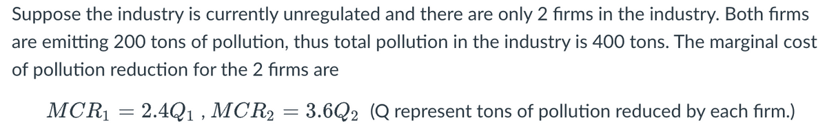Suppose the industry is currently unregulated and there are only 2 firms in the industry. Both firms
are emitting 200 tons of pollution, thus total pollution in the industry is 400 tons. The marginal cost
of pollution reduction for the 2 firms are
MCR₁
2.4Q1,MCR2
3.6Q2 (Q represent tons of pollution reduced by each firm.)
-
=