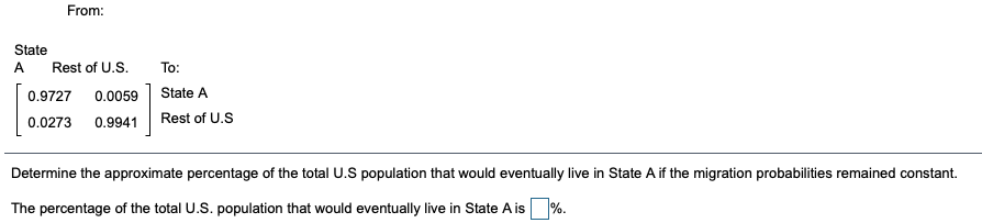 From:
State
A
Rest of U.S.
To:
0.9727
0.0059
State A
0.0273
0.9941
Rest of U.S
Determine the approximate percentage of the total U.S population that would eventually live in State A if the migration probabilities remained constant.
The percentage of the total U.S. population that would eventually live in State A is %.
