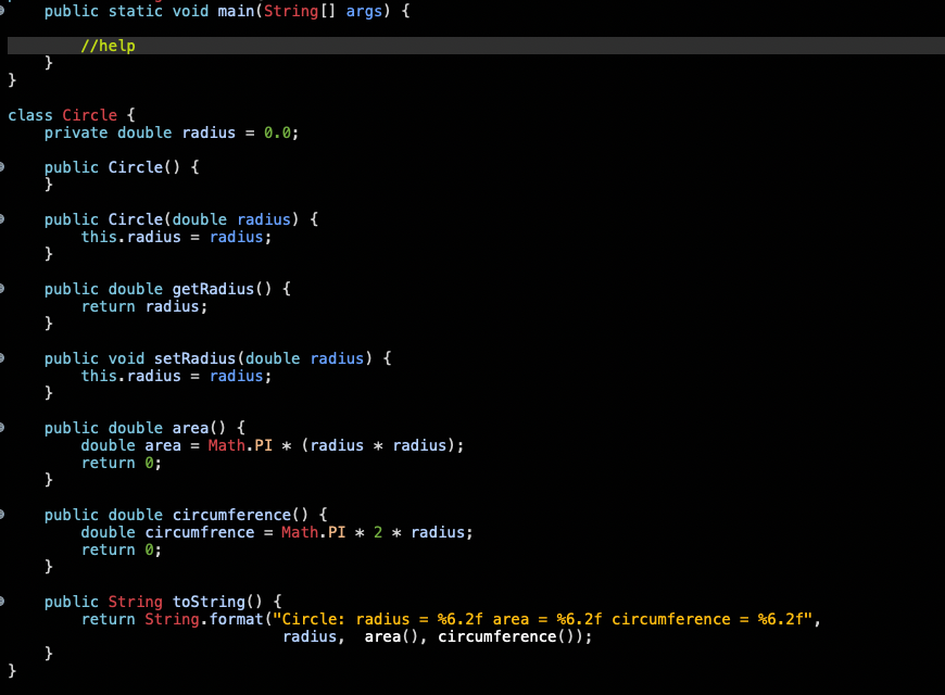 public static void main(String[] args) {
//help
}
class Circle {
private double radius = 0.0;
public
Circle() {
public Circle(double radius) {
this.radius = radius;
}
public double getRadius () {
return radius;
public void setRadius (double radius) {
this.radius = radius;
}
public double area() {
double area = Math.PI * (radius * radius);
return 0;
public double circumference() {
double circumfrence = Math.PI * 2 * radius;
return 0;
}
public String tostring() {
return String.format("Circle: radius = %6.2f area = %6.2f circumference = %6.2f",
radius, area(), circumference());
}
