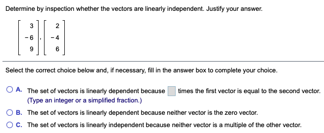 Determine by inspection whether the vectors are linearly independent. Justify your answer.
3
- 4
Select the correct choice below and, if necessary, fill in the answer box to complete your choice.
O A. The set of vectors is linearly dependent because
times the first vector is equal to the second vector.
(Type an integer or a simplified fraction.)
O B. The set of vectors is linearly dependent because neither vector is the zero vector.
OC. The set of vectors is linearly independent because neither vector is a multiple of the other vector.
