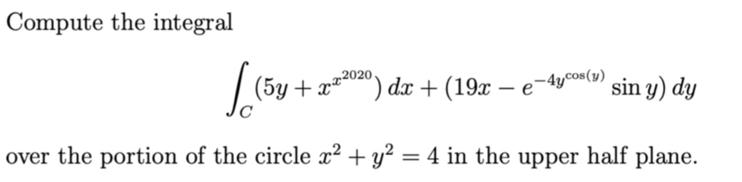 Compute the integral
2020
| (5y + x*) dx + (19x – e
- e-4ycos(y)
sin y) dy
over the portion of the circle x² + y² = 4 in the upper half plane.
