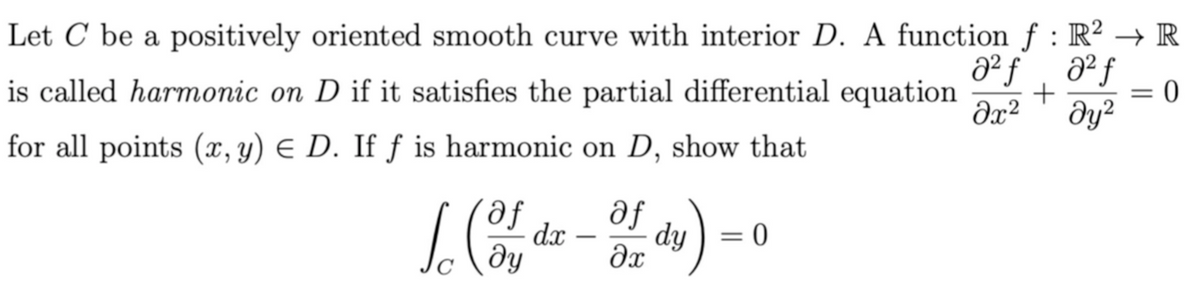 Let C be a positively oriented smooth curve with interior D. A function f : R² → R
is called harmonic on D if it satisfies the partial differential equation
+
= 0
dy?
for all points (, y) E D. If ƒ is harmonic on D, show that
af
dx
dy ) = 0
-
dy

