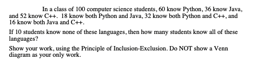In a class of 100 computer science students, 60 know Python, 36 know Java,
and 52 know C++. 18 know both Python and Java, 32 know both Python and C++, and
16 know both Java and C++.
If 10 students know none of these languages, then how many students know all of these
languages?
Show your work, using the Principle of Inclusion-Exclusion. Do NOT show a Venn
diagram as your only work.
