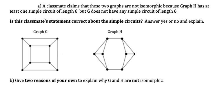 a) A classmate claims that these two graphs are not isomorphic because Graph H has at
least one simple circuit of length 6, but G does not have any simple circuit of length 6.
Is this classmate's statement correct about the simple circuits? Answer yes or no and explain.
Graph G
Graph H
b) Give two reasons of your own to explain why G and H are not isomorphic.