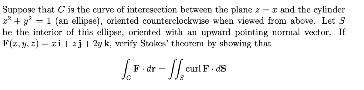 Suppose that C is the curve of interesection between the plane z = x and the cylinder
x² + y?
be the interior of this ellipse, oriented with an upward pointing normal vector. If
F(r, y, z) = xi+ zj+ 2y k, verify Stokes' theorem by showing that
:1 (an ellipse), oriented counterclockwise when viewed from above. Let S
F. dr
curl F· dS
S
