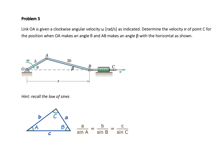 Problem 3
Link OA is given a clockwise angular velocity w [rad/s] as indicated. Determine the velocity v of point C for
the position when OA makes an angle 0 and AB makes an angle B with the horizontal as shown.
26
B
Hint: recall the law of sines
C
a
b
sin A
sin B
sin C
to

