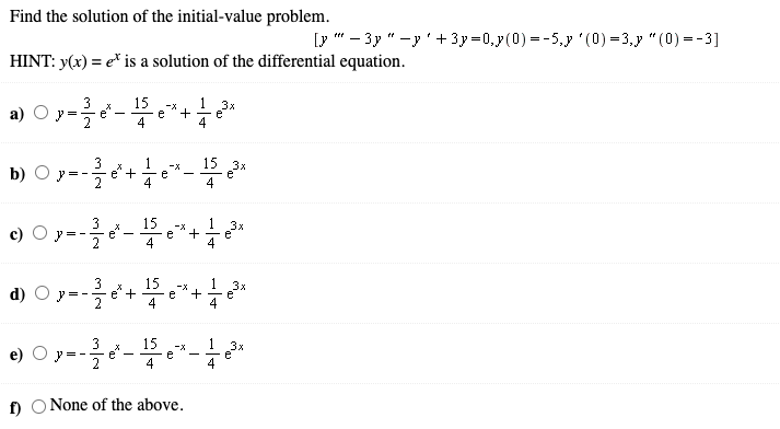 Find the solution of the initial-value problem.
Ly " - 3y " -y' +3y=0,y(0) = -5,y '(0) =3,y "(0) =-3]
HINT: y(x) = e* is a solution of the differential equation.
3
15
e".
4
1
O y=-e*+
3x
e
4
y =
15 3x
b) O y=-
3
+
-X
e
e
4
-
15
e
4
3x
e
4
c)
e
2
+
d) O y=-
15
+
4
3x
e
4
-X
+
e
3
e
2
15
1
e)
-x
e
4
3x
e
4
f) O None of the above.
