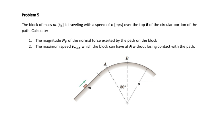 Problem 5
The block of mass m [kg] is traveling with a speed of v [m/s] over the top B of the circular portion of the
path. Calculate:
1. The magnitude Ng of the normal force exerted by the path on the block
2. The maximum speed vmax which the block can have at A without losing contact with the path.
B
30°
m
