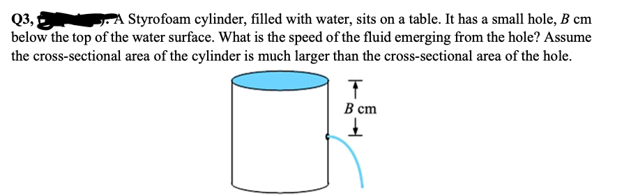Q3,
below the top of the water surface. What is the speed of the fluid emerging from the hole? Assume
A Styrofoam cylinder, filled with water, sits on a table. It has a small hole, B cm
the cross-sectional area of the cylinder is much larger than the cross-sectional area of the hole.
В ст
