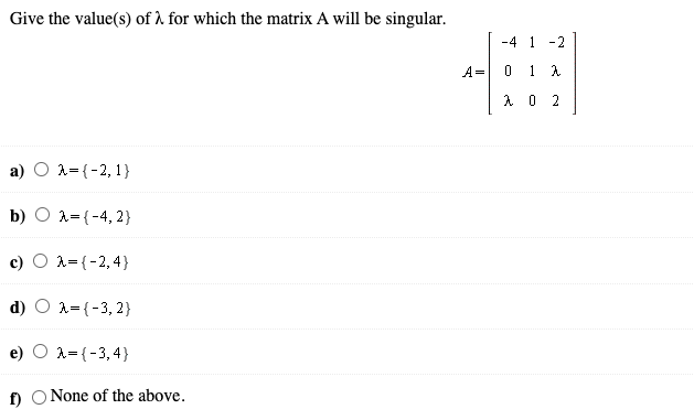 Give the value(s) of à for which the matrix A will be singular.
-4 1
-2
A=
0 1 A
2
A={-2, 1}
b)
A={-4, 2}
A={-2,4}
d) O 1={-3, 2}
A={-3,4}
f) O None of the above.
