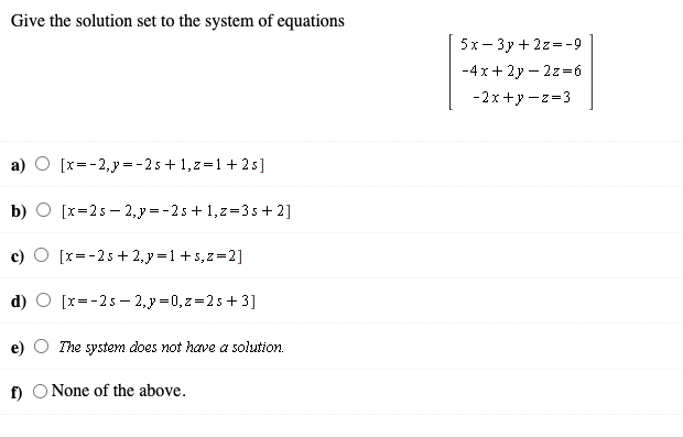 Give the solution set to the system of equations
5х — Зу + 2г--9
-4 x+ 2y – 2z=6
-2x+y -z=3
a) O [x=-2,y=-2s+ 1,z=1+ 2 s]
b) O [x=25 - 2,y = -25 + 1,z=3 s + 2]
[x=-2s + 2,y =1 +5,z=2]
[x=-2s – 2,y =0, z=2s+ 3]
e)
The system does not have a solution.
f) O None of the above.
