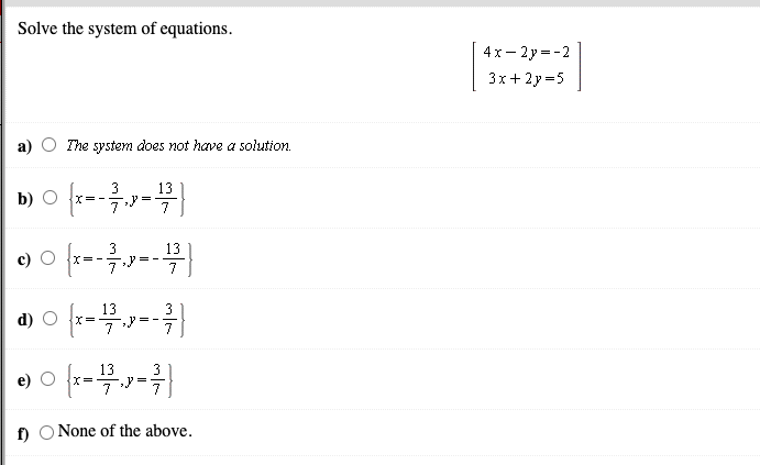 Solve the system of equations.
4x- 2y=-2
3х+2у -5
The system does not have a solution.
b)
3
X=-
13
7
3
c) O {x=-
13
13
3
d)
13
e) O x=
3
=
7
f) O None of the above.
